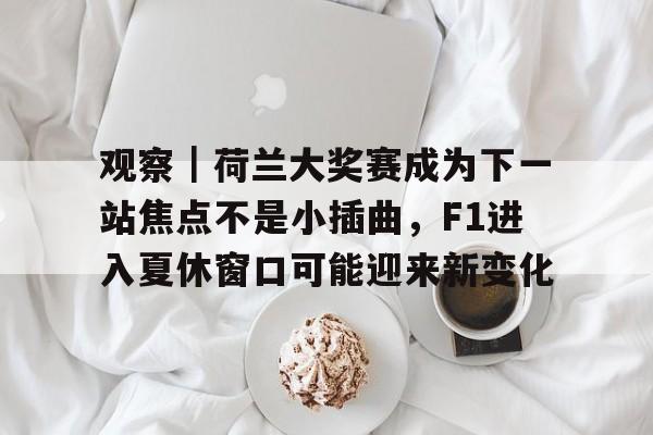 观察｜荷兰大奖赛成为下一站焦点不是小插曲，F1进入夏休窗口可能迎来新变化