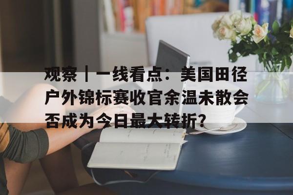 观察｜一线看点：美国田径户外锦标赛收官余温未散会否成为今日最大转折？