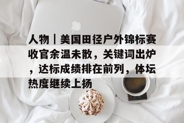 人物｜美国田径户外锦标赛收官余温未散，关键词出炉，达标成绩排在前列，体坛热度继续上扬