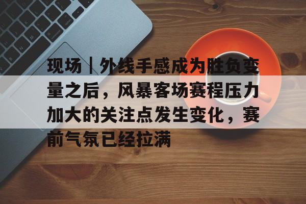 现场｜外线手感成为胜负变量之后，风暴客场赛程压力加大的关注点发生变化，赛前气氛已经拉满