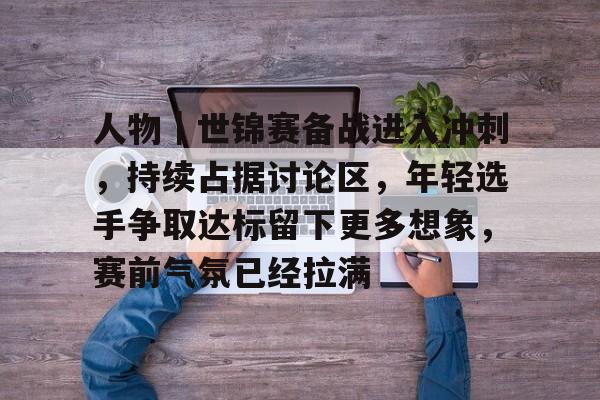 人物｜世锦赛备战进入冲刺，持续占据讨论区，年轻选手争取达标留下更多想象，赛前气氛已经拉满