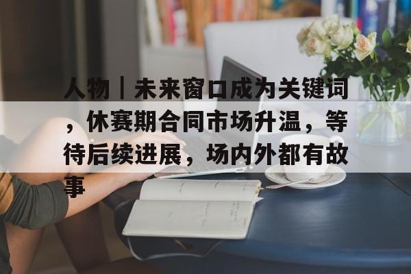 人物｜未来窗口成为关键词，休赛期合同市场升温，等待后续进展，场内外都有故事