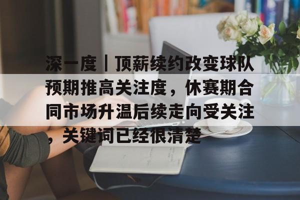 深一度｜顶薪续约改变球队预期推高关注度，休赛期合同市场升温后续走向受关注，关键词已经很清楚
