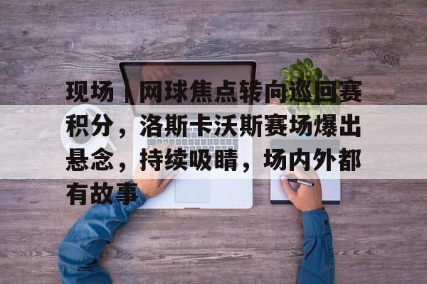现场｜网球焦点转向巡回赛积分，洛斯卡沃斯赛场爆出悬念，持续吸睛，场内外都有故事