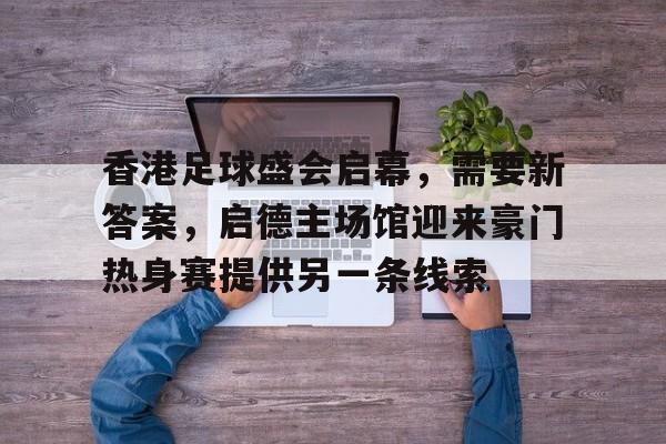 香港足球盛会启幕，需要新答案，启德主场馆迎来豪门热身赛提供另一条线索