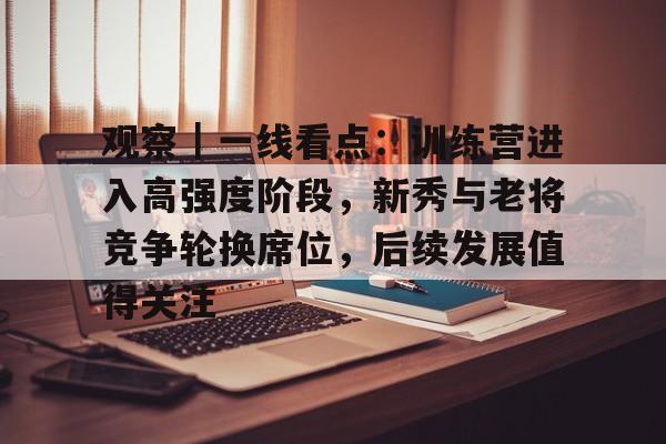 观察｜一线看点：训练营进入高强度阶段，新秀与老将竞争轮换席位，后续发展值得关注