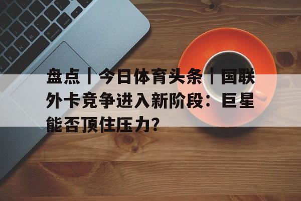 盘点｜今日体育头条｜国联外卡竞争进入新阶段：巨星能否顶住压力？