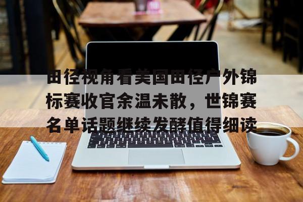 田径视角看美国田径户外锦标赛收官余温未散,世锦赛名单话题继续发酵值得细读 田径视角看美国田径户外锦标赛收官余温未散,世锦赛名单话题继续发酵值得细读
