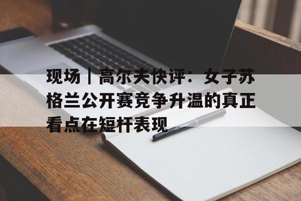 现场｜高尔夫快评：女子苏格兰公开赛竞争升温的真正看点在短杆表现