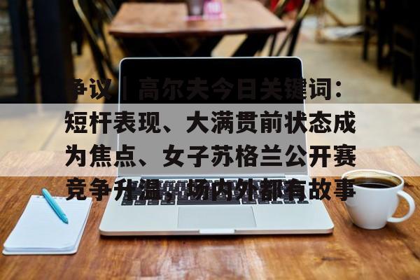 争议｜高尔夫今日关键词：短杆表现、大满贯前状态成为焦点、女子苏格兰公开赛竞争升温，场内外都有故事