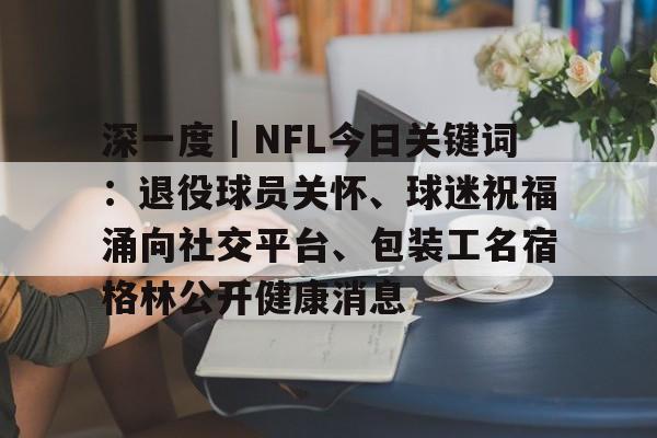 深一度｜NFL今日关键词：退役球员关怀、球迷祝福涌向社交平台、包装工名宿格林公开健康消息