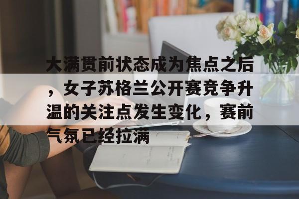 大满贯前状态成为焦点之后，女子苏格兰公开赛竞争升温的关注点发生变化，赛前气氛已经拉满