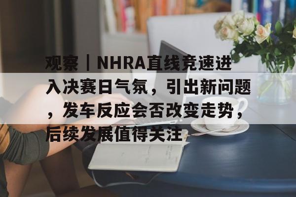 观察｜NHRA直线竞速进入决赛日气氛，引出新问题，发车反应会否改变走势，后续发展值得关注