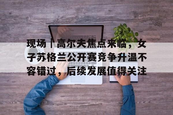 现场｜高尔夫焦点来临，女子苏格兰公开赛竞争升温不容错过，后续发展值得关注