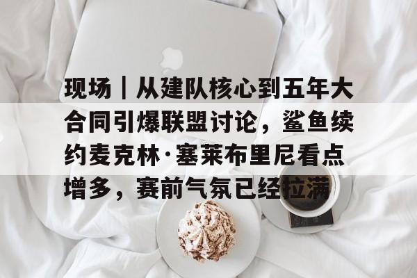 现场｜从建队核心到五年大合同引爆联盟讨论，鲨鱼续约麦克林·塞莱布里尼看点增多，赛前气氛已经拉满