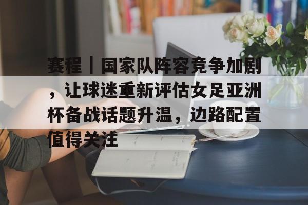 赛程｜国家队阵容竞争加剧，让球迷重新评估女足亚洲杯备战话题升温，边路配置值得关注