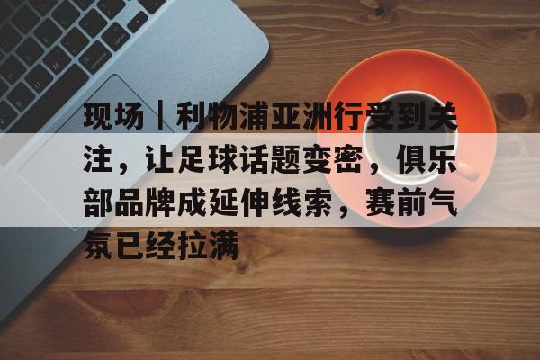 现场｜利物浦亚洲行受到关注，让足球话题变密，俱乐部品牌成延伸线索，赛前气氛已经拉满