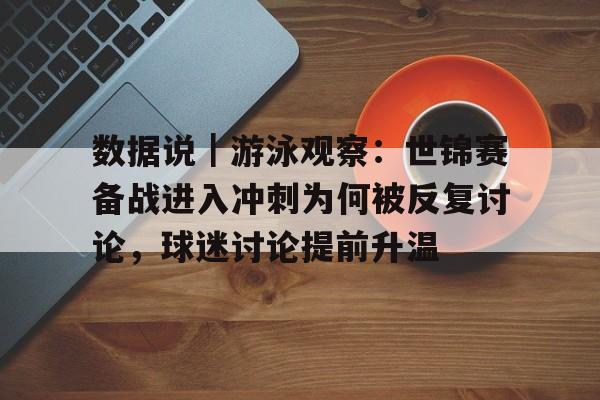 数据说｜游泳观察：世锦赛备战进入冲刺为何被反复讨论，球迷讨论提前升温