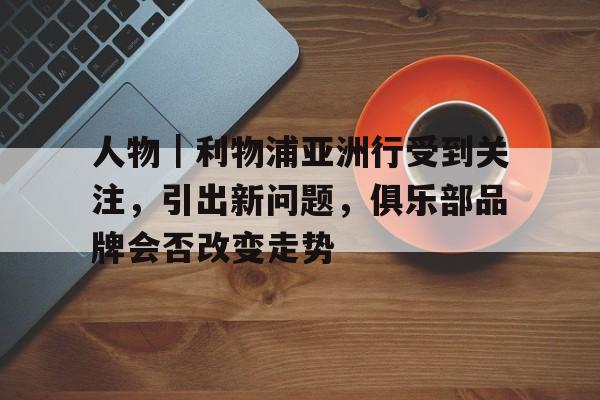 人物｜利物浦亚洲行受到关注，引出新问题，俱乐部品牌会否改变走势