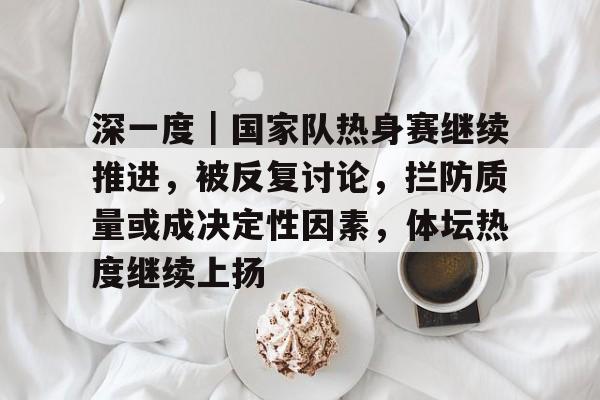 深一度｜国家队热身赛继续推进，被反复讨论，拦防质量或成决定性因素，体坛热度继续上扬
