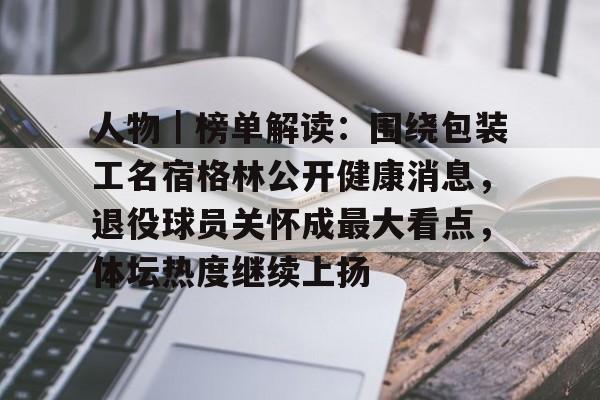 人物｜榜单解读：围绕包装工名宿格林公开健康消息，退役球员关怀成最大看点，体坛热度继续上扬