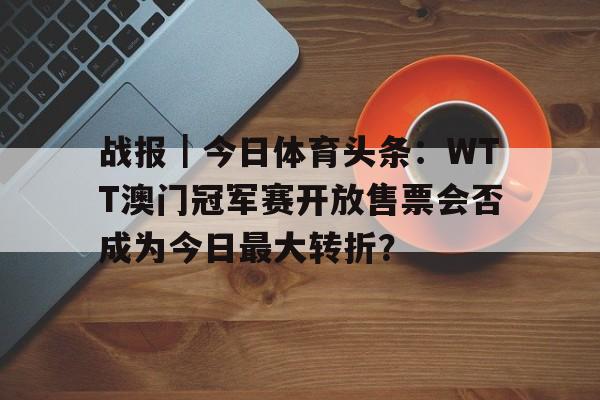 战报｜今日体育头条：WTT澳门冠军赛开放售票会否成为今日最大转折？