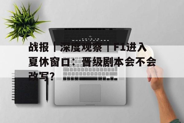 战报｜深度观察｜F1进入夏休窗口：晋级剧本会不会改写？