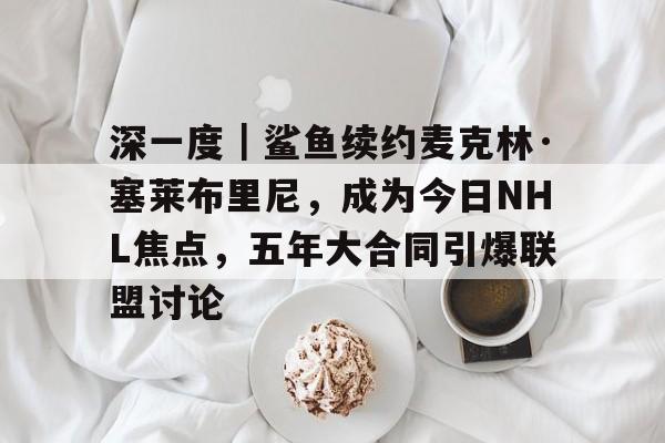 深一度｜鲨鱼续约麦克林·塞莱布里尼，成为今日NHL焦点，五年大合同引爆联盟讨论