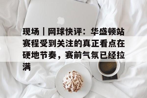 现场｜网球快评：华盛顿站赛程受到关注的真正看点在硬地节奏，赛前气氛已经拉满