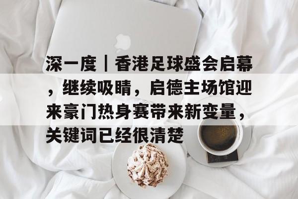 深一度｜香港足球盛会启幕，继续吸睛，启德主场馆迎来豪门热身赛带来新变量，关键词已经很清楚