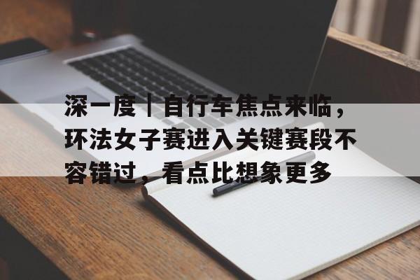 深一度｜自行车焦点来临，环法女子赛进入关键赛段不容错过，看点比想象更多