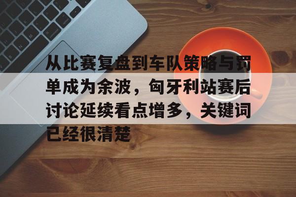从比赛复盘到车队策略与罚单成为余波，匈牙利站赛后讨论延续看点增多，关键词已经很清楚