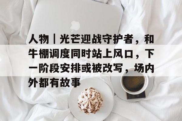 人物｜光芒迎战守护者，和牛棚调度同时站上风口，下一阶段安排或被改写，场内外都有故事