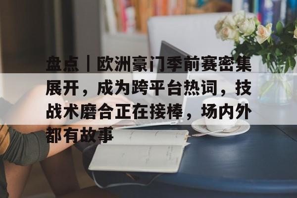 盘点｜欧洲豪门季前赛密集展开，成为跨平台热词，技战术磨合正在接棒，场内外都有故事