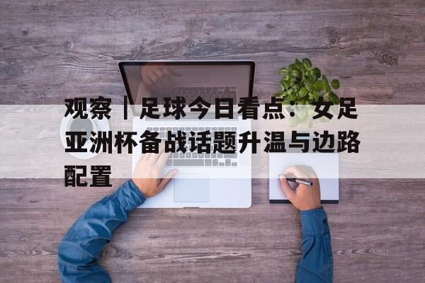 观察｜足球今日看点：女足亚洲杯备战话题升温与边路配置