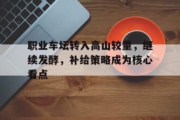职业车坛转入高山较量，继续发酵，补给策略成为核心看点