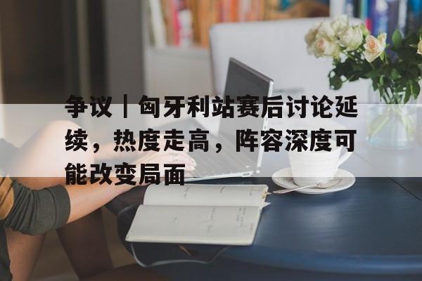 争议｜匈牙利站赛后讨论延续，热度走高，阵容深度可能改变局面