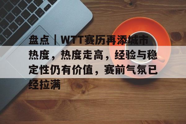 盘点｜WTT赛历再添城市热度，热度走高，经验与稳定性仍有价值，赛前气氛已经拉满