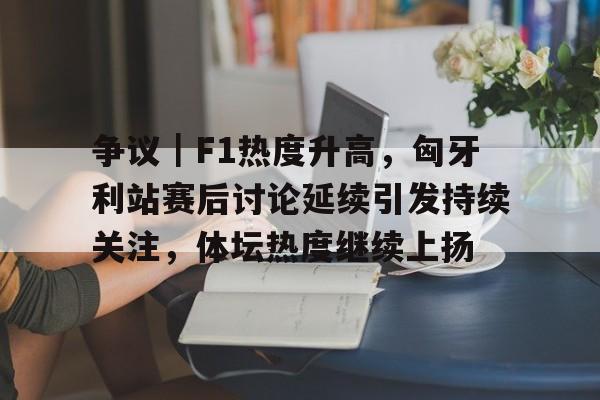 争议｜F1热度升高，匈牙利站赛后讨论延续引发持续关注，体坛热度继续上扬