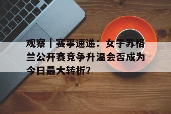 观察｜赛事速递：女子苏格兰公开赛竞争升温会否成为今日最大转折？