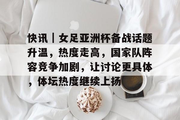 快讯｜女足亚洲杯备战话题升温，热度走高，国家队阵容竞争加剧，让讨论更具体，体坛热度继续上扬