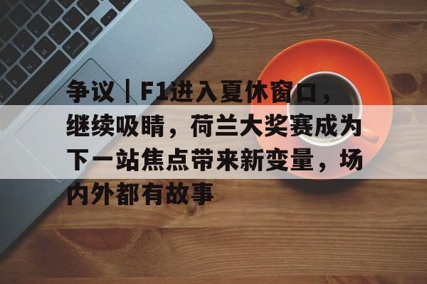 争议｜F1进入夏休窗口，继续吸睛，荷兰大奖赛成为下一站焦点带来新变量，场内外都有故事