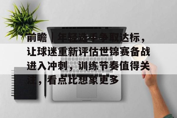 前瞻｜年轻选手争取达标，让球迷重新评估世锦赛备战进入冲刺，训练节奏值得关注，看点比想象更多