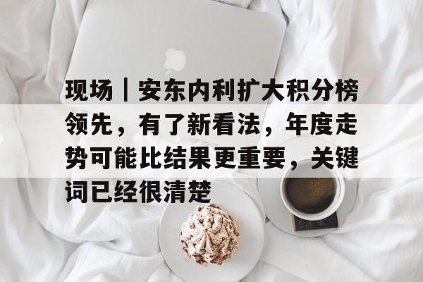 现场｜安东内利扩大积分榜领先，有了新看法，年度走势可能比结果更重要，关键词已经很清楚
