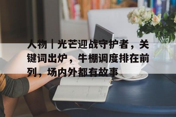 人物｜光芒迎战守护者，关键词出炉，牛棚调度排在前列，场内外都有故事