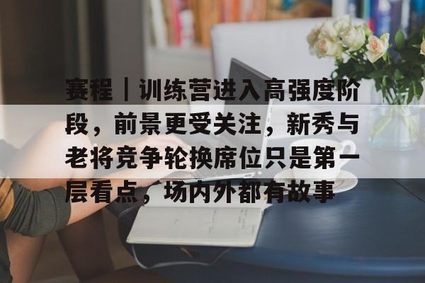 赛程｜训练营进入高强度阶段，前景更受关注，新秀与老将竞争轮换席位只是第一层看点，场内外都有故事