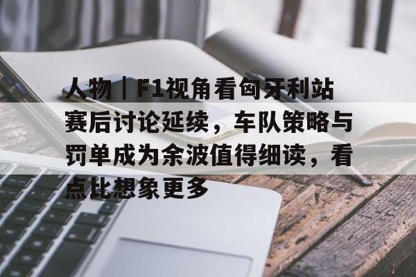 人物｜F1视角看匈牙利站赛后讨论延续，车队策略与罚单成为余波值得细读，看点比想象更多
