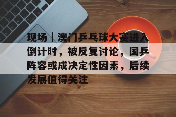 现场｜澳门乒乓球大赛进入倒计时，被反复讨论，国乒阵容或成决定性因素，后续发展值得关注