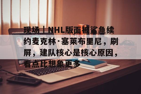 现场｜NHL版面被鲨鱼续约麦克林·塞莱布里尼，刷屏，建队核心是核心原因，看点比想象更多