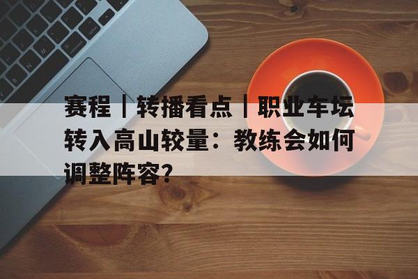 赛程｜转播看点｜职业车坛转入高山较量：教练会如何调整阵容？